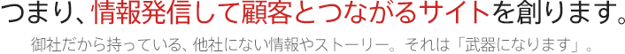 つまり、情報発信して顧客とつながるサイトを創ります。 御社だから持っている、他社にない情報やストーリー。それは「武器になります」。